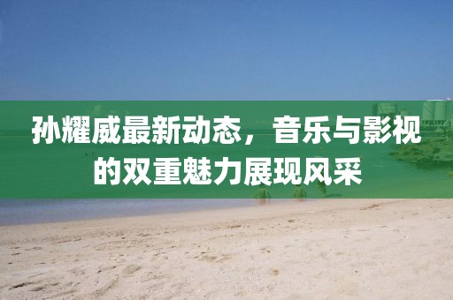 孙耀威最新动态，音乐与影视的双重魅力展现风采