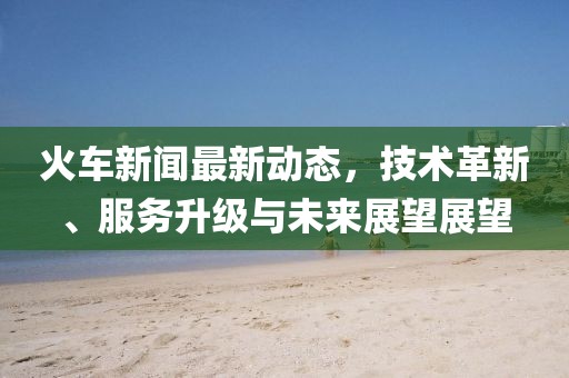 火车新闻最新动态，技术革新、服务升级与未来展望展望