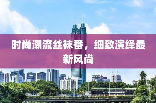 时尚潮流丝袜番，细致演绎最新风尚