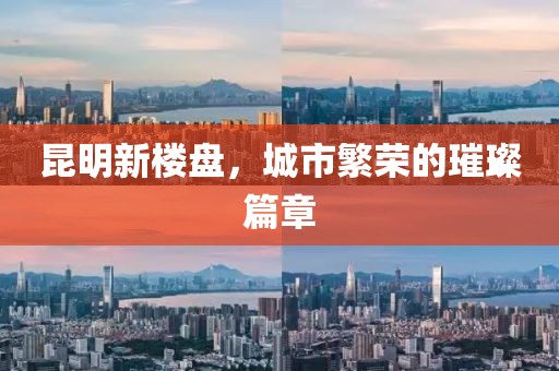 昆明新楼盘，城市繁荣的璀璨篇章