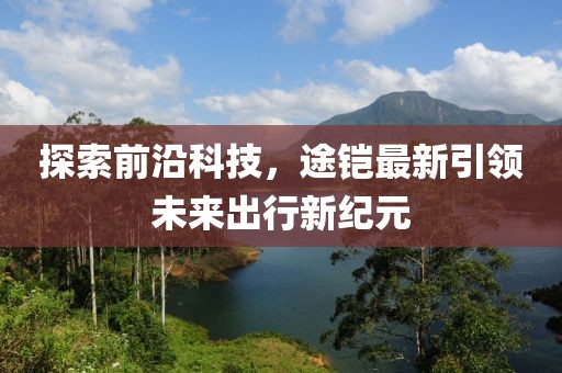 探索前沿科技，途铠最新引领未来出行新纪元