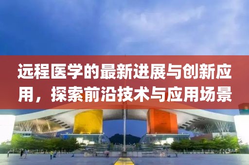 远程医学的最新进展与创新应用，探索前沿技术与应用场景