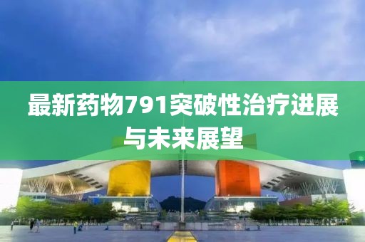 最新药物791突破性治疗进展与未来展望
