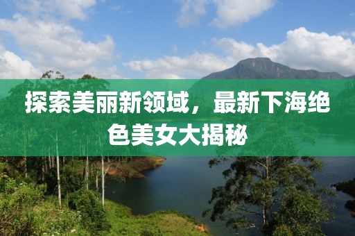 探索美丽新领域，最新下海绝色美女大揭秘