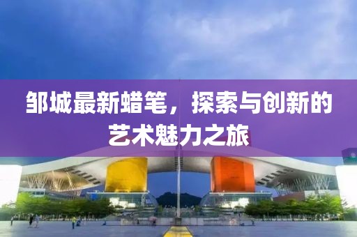 邹城最新蜡笔，探索与创新的艺术魅力之旅