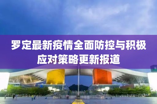 罗定最新疫情全面防控与积极应对策略更新报道