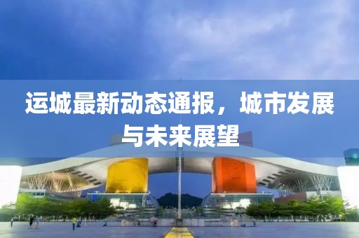 运城最新动态通报，城市发展与未来展望