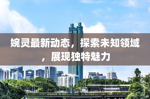 婉灵最新动态，探索未知领域，展现独特魅力