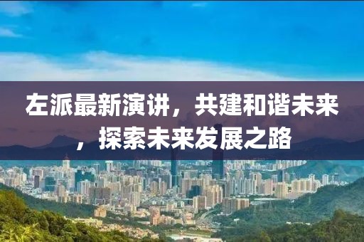 左派最新演讲，共建和谐未来，探索未来发展之路