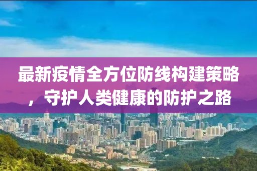 最新疫情全方位防线构建策略，守护人类健康的防护之路