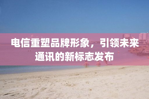 电信重塑品牌形象，引领未来通讯的新标志发布