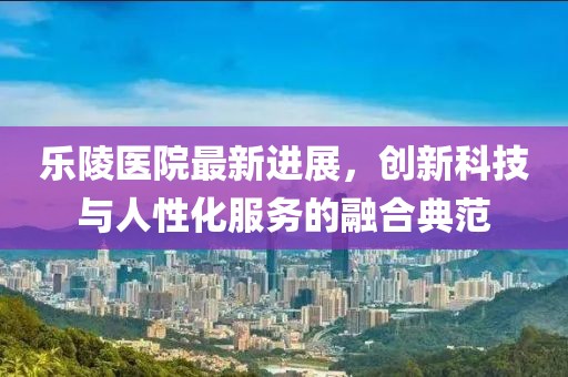 乐陵医院最新进展，创新科技与人性化服务的融合典范