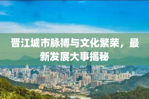 晋江城市脉搏与文化繁荣，最新发展大事揭秘