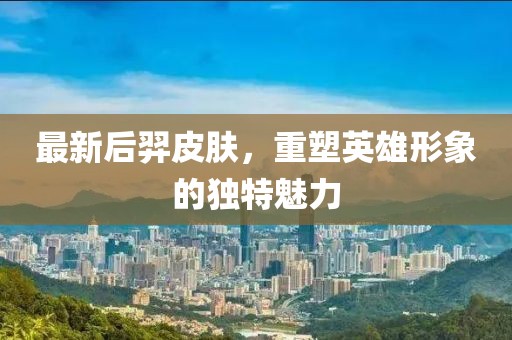 最新后羿皮肤，重塑英雄形象的独特魅力