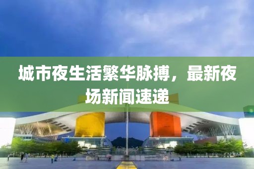 城市夜生活繁华脉搏，最新夜场新闻速递