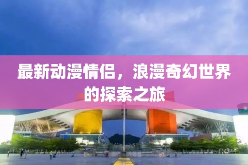 最新动漫情侣，浪漫奇幻世界的探索之旅