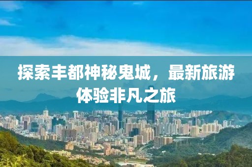 探索丰都神秘鬼城，最新旅游体验非凡之旅