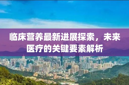 临床营养最新进展探索，未来医疗的关键要素解析