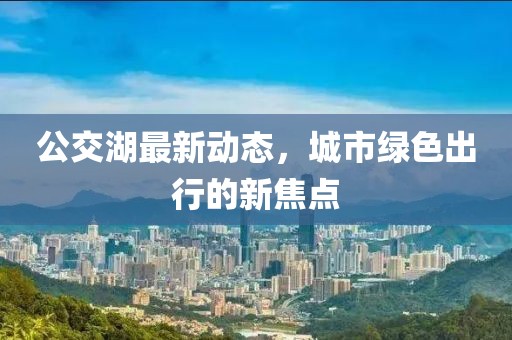 公交湖最新动态，城市绿色出行的新焦点
