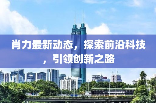 肖力最新动态，探索前沿科技，引领创新之路