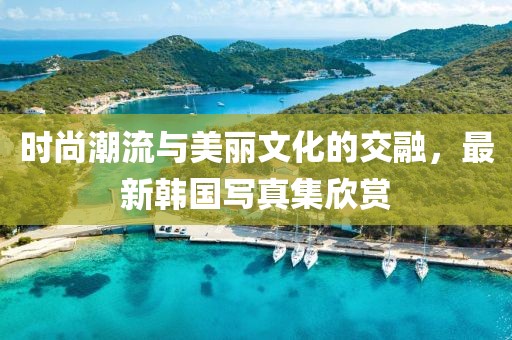 时尚潮流与美丽文化的交融，最新韩国写真集欣赏