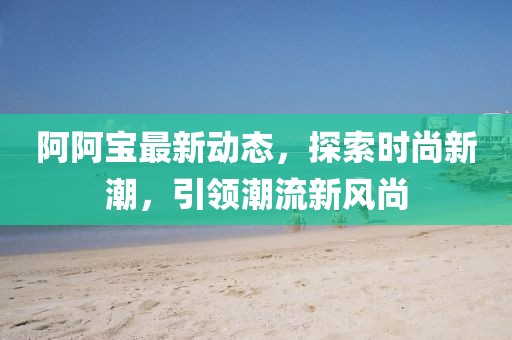 阿阿宝最新动态，探索时尚新潮，引领潮流新风尚