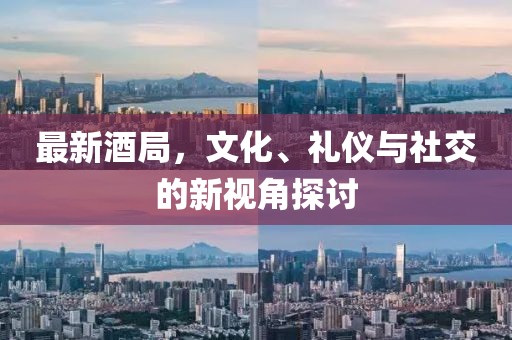 最新酒局，文化、礼仪与社交的新视角探讨