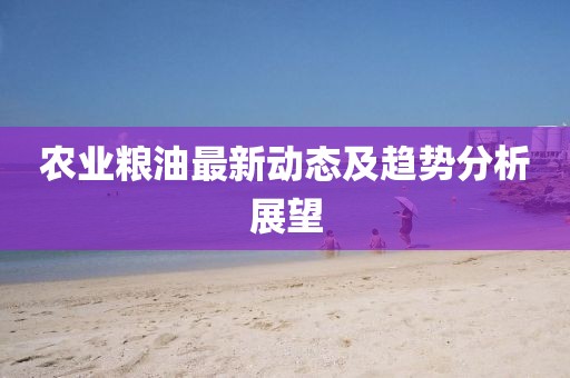 农业粮油最新动态及趋势分析展望