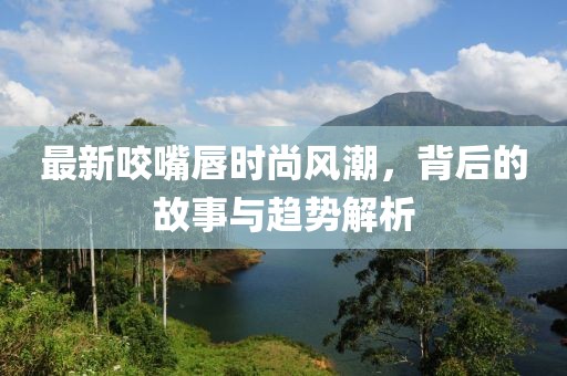 最新咬嘴唇时尚风潮，背后的故事与趋势解析
