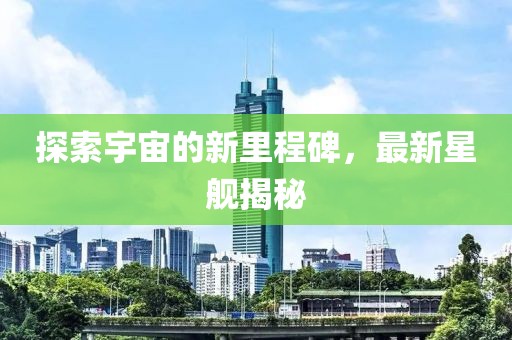 探索宇宙的新里程碑，最新星舰揭秘