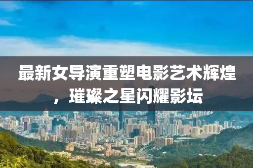 最新女导演重塑电影艺术辉煌，璀璨之星闪耀影坛
