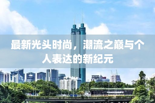 最新光头时尚，潮流之巅与个人表达的新纪元