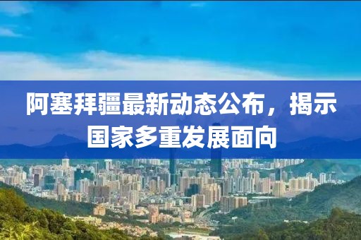 阿塞拜疆最新动态公布，揭示国家多重发展面向