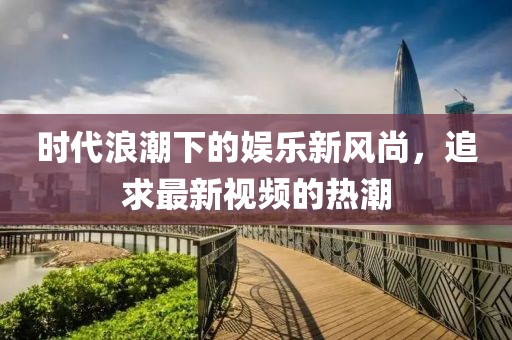 时代浪潮下的娱乐新风尚，追求最新视频的热潮