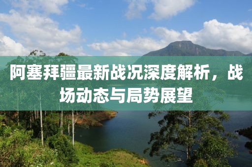 阿塞拜疆最新战况深度解析，战场动态与局势展望