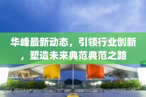华峰最新动态，引领行业创新，塑造未来典范典范之路