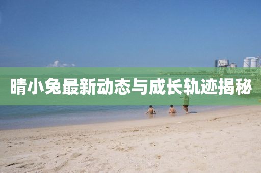 晴小兔最新动态与成长轨迹揭秘