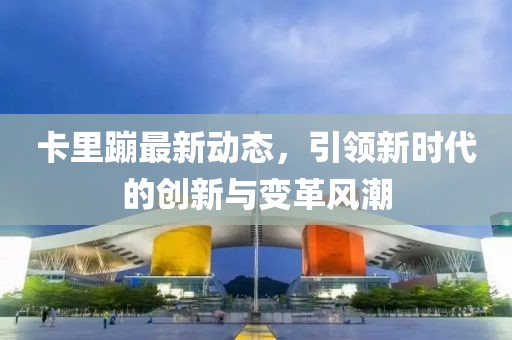 卡里蹦最新动态，引领新时代的创新与变革风潮