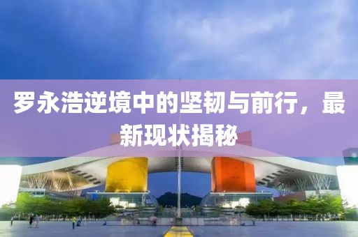 罗永浩逆境中的坚韧与前行，最新现状揭秘