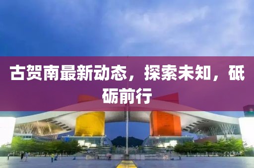 古贺南最新动态，探索未知，砥砺前行