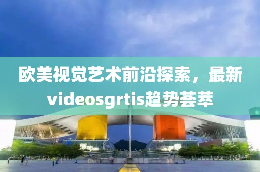 欧美视觉艺术前沿探索，最新videosgrtis趋势荟萃