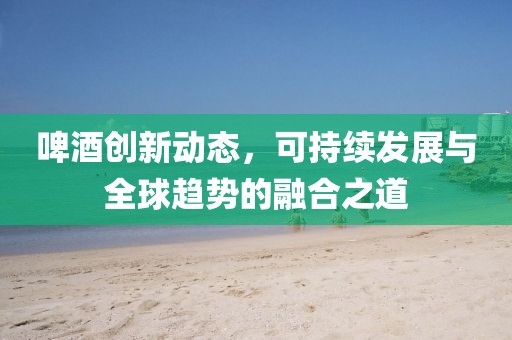 啤酒创新动态，可持续发展与全球趋势的融合之道