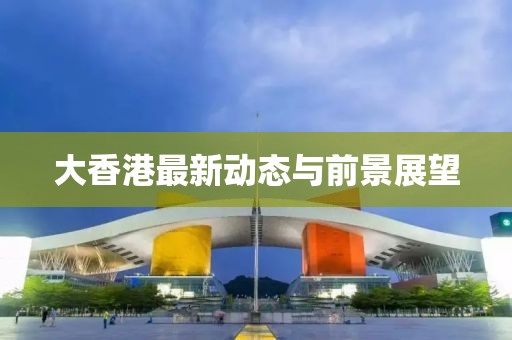 大香港最新动态与前景展望