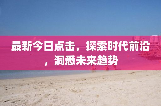 最新今日点击，探索时代前沿，洞悉未来趋势