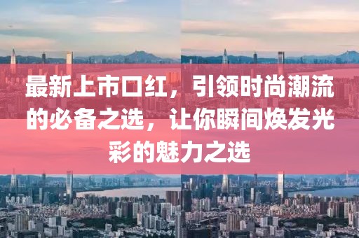 最新上市口红，引领时尚潮流的必备之选，让你瞬间焕发光彩的魅力之选