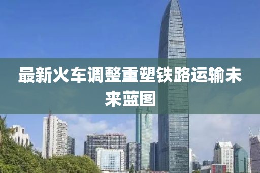 最新火车调整重塑铁路运输未来蓝图