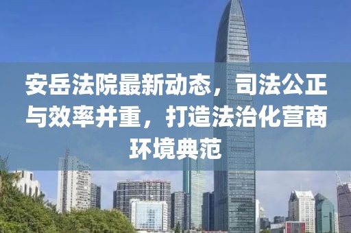 安岳法院最新动态，司法公正与效率并重，打造法治化营商环境典范