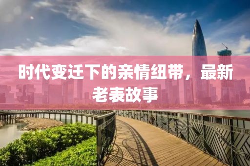 时代变迁下的亲情纽带，最新老表故事