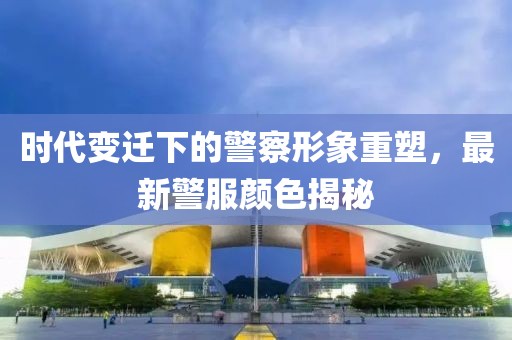 时代变迁下的警察形象重塑，最新警服颜色揭秘