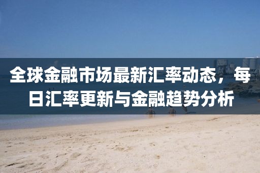 全球金融市场最新汇率动态，每日汇率更新与金融趋势分析